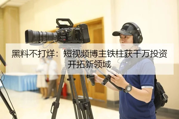 黑料不打烊：短视频博主铁柱获千万投资开拓新领域